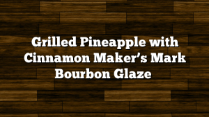 Grilled Pineapple with Cinnamon Maker’s Mark Bourbon Glaze